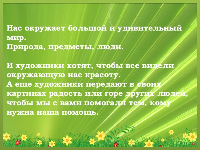 Нас окружает большой и удивительный мир. Природа, предметы, люди.  И художники хотят, чтобы все видели окружающую нас красоту. А еще художники передают в своих картинах радость или горе других людей, чтобы мы с вами помогали тем, кому нужна наша помощь. 