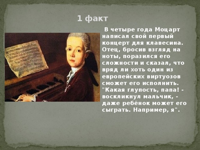 1 факт  В четыре года Моцарт написал свой первый концерт для клавесина. Отец, бросив взгляд на ноты, поразился его сложности и сказал, что вряд ли хоть один из европейских виртуозов сможет его исполнить. 