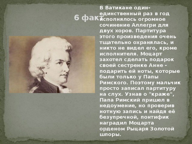 В Ватикане один-единственный раз в год исполнялось огромное сочинение Аллегри для двух хоров. Партитура этого произведения очень тщательно охранялась, и никто не видел его, кроме исполнителя. Моцарт захотел сделать подарок своей сестренке Анне - подарить ей ноты, которые были только у Папы Римского. Поэтому мальчик просто записал партитуру на слух. Узнав о 