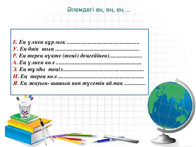 Әлемдегі ең, ең, ең ... Е . Ең үлкен құрлық ................................................... У . Ең биік шың ........................................................... Р. Ең терең нүкте (теңіз деңгейінен)....................... А. Ең үлкен көл ............................................................ З. Ең тұзды теңіз......................................................... И . Ең терең көл ............................................................ Я. Ең жауын- шашын көп түсетін аймақ ...............