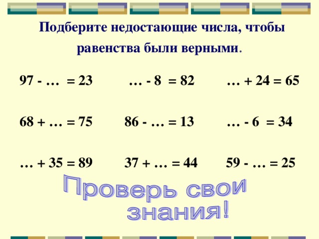 Подберите недостающие числа, чтобы равенства были верными . 97 - … = 23 … - 8 = 82 … + 24 = 65  68 + … = 75 86 - … = 13 … - 6 = 34  … + 35 = 89 37 + … = 44 59 - … = 25