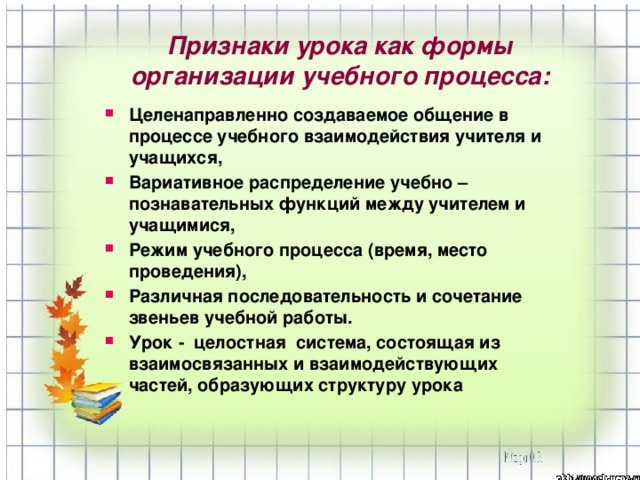 Целенаправленно создаваемое общение в процессе учебного взаимодействия учителя и учащихся, Вариативное распределение учебно – познавательных функций между учителем и учащимися, Режим учебного процесса (время, место проведения), Различная последовательность и сочетание звеньев учебной работы. Урок - целостная система, состоящая из взаимосвязанных и взаимодействующих частей, образующих структуру урока  Признаки урока как формы организации учебного процесса: