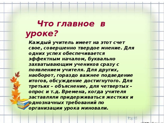 Каждый учитель имеет на этот счет свое, совершенно твердое мнение. Для одних успех обеспечивается эффектным началом, буквально захватывающим учеников сразу с появлением учителя. Для других, наоборот, гораздо важнее подведение итогов, обсуждение достигнутого. Для третьих – объяснение, для четвертых – опрос и т.д. Времена, когда учителя заставляли придерживаться жестких и однозначных требований по организации урока миновали.  Что главное в уроке?