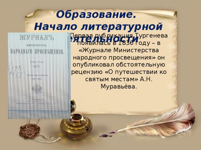 Образование. Начало литературной деятельности Первая публикация Тургенева появилась в 1836 году – в «Журнале Министерства народного просвещения» он опубликовал обстоятельную рецензию «О путешествии ко святым местам» А.Н. Муравьёва.