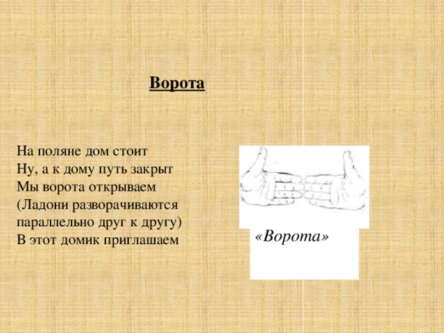 Ворота На поляне дом стоит  Ну, а к дому путь закрыт  Мы ворота открываем  (Ладони разворачиваются параллельно друг к другу)  В этот домик приглашаем «Ворота»