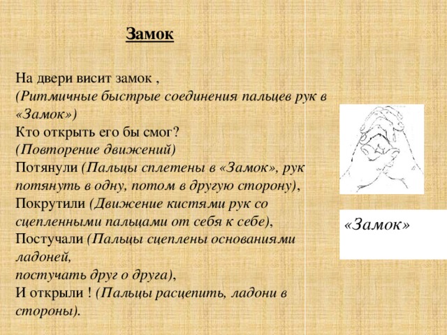 Замок На двери висит замок ,  (Ритмичные быстрые соединения пальцев рук   в «Замок»)  Кто открыть его бы смог?  (Повторение движений)  Потянули  (Пальцы сплетены в «Замок», рук потянуть в одну, потом в другую сторону) ,  Покрутили  (Движение кистями рук со сцепленными пальцами от себя к себе) ,  Постучали  (Пальцы сцеплены основаниями ладоней,  постучать друг о друга) ,  И открыли !  (Пальцы расцепить, ладони в стороны). «Замок»