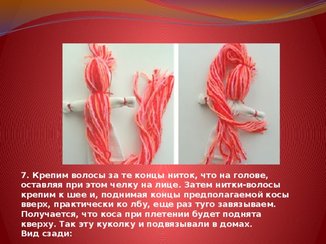 7. Крепим волосы за те концы ниток, что на голове, оставляя при этом челку на лице. Затем нитки-волосы крепим к шее и, поднимая концы предполагаемой косы вверх, практически ко лбу, еще раз туго завязываем. Получается, что коса при плетении будет поднята кверху. Так эту куколку и подвязывали в домах.   Вид сзади: 