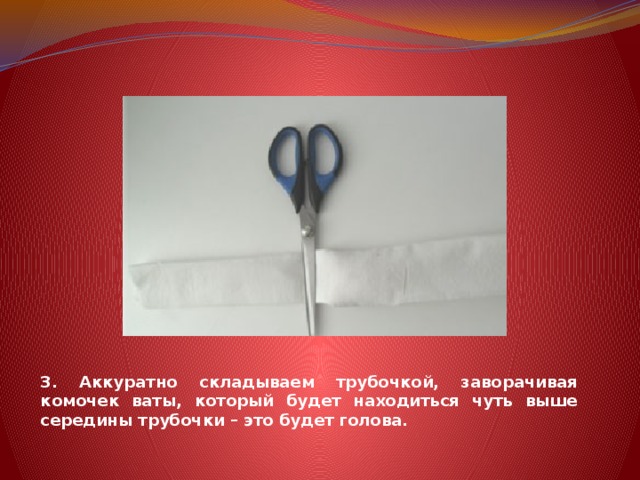 3. Аккуратно складываем трубочкой, заворачивая комочек ваты, который будет находиться чуть выше середины трубочки – это будет голова. 