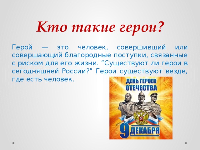 Кто такие герои? Герой — это человек, совершивший или совершающий благородные поступки, связанные с риском для его жизни. “Существуют ли герои в сегодняшней России?” Герои существуют везде, где есть человек.