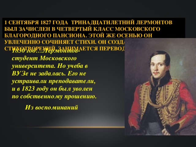 1 СЕНТЯБРЯ 1827 ГОДА ТРИНАДЦАТИЛЕТНИЙ ЛЕРМОНТОВ БЫЛ ЗАЧИСЛЕН В ЧЕТВЕРТЫЙ КЛАСС МОСКОВСКОГО БЛАГОРОДНОГО ПАНСИОНА. ЭТОЙ ЖЕ ОСЕНЬЮ ОН УВЛЕЧЕННО СОЧИНЯЕТ СТИХИ. ОН СОЗДАЕТ БОЛЕЕ 50 СТИХОТВОРЕНИЙ, ЗАНИМАЕТСЯ ПЕРЕВОДАМИ  1830 год…Лермонтов-студент Московского университета. Но учеба в ВУЗе не задалась. Его не устраивали преподаватели, и в 1823 году он был уволен по собственному прошению.  Из воспоминаний