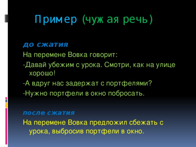 Пример  (чужая речь)  до сжатия На перемене Вовка говорит: -Давай убежим с урока. Смотри, как на улице хорошо! -А вдруг нас задержат с портфелями? -Нужно портфели в окно побросать.  после сжатия На перемене Вовка предложил сбежать с урока, выбросив портфели в окно.