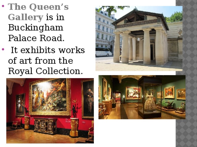 The Queen’s Gallery is in Buckingham Palace Road.  It exhibits works of art from the Royal Collection.