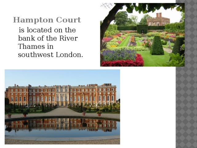 Hampton Court   is located on the bank of the River Thames in southwest London.