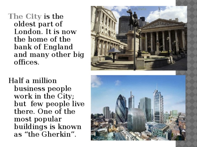 The City is the oldest part of London. It is now the home of the bank of England and many other big offices. Half a million business people work in the City; but few people live there. One of the most popular buildings is known as “the Gherkin”.