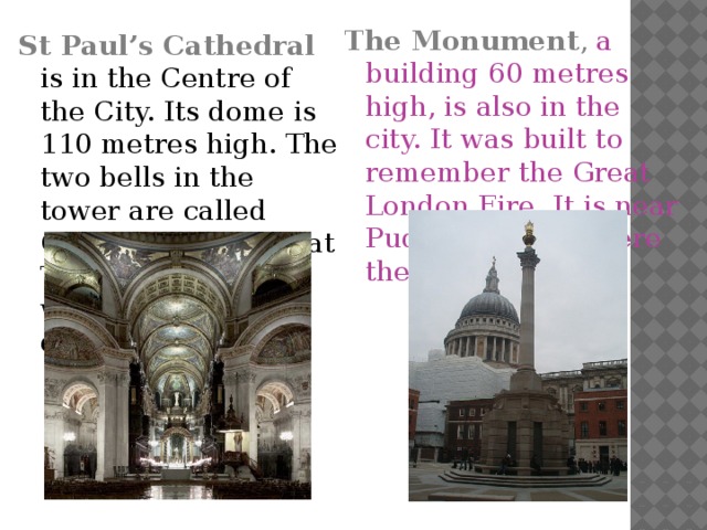 The Monument , a building 60 metres high, is also in the city. It was built to remember the Great London Fire. It is near Pudding Lane, where the fire started. St Paul’s Cathedral  is in the Centre of the City. Its dome is 110 metres high. The two bells in the tower are called Great Paul and Great Tom, which rings when a king or queen dies.