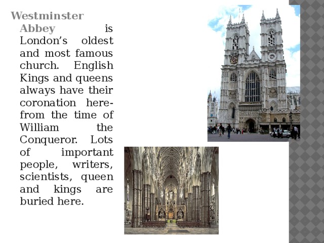 Westminster Abbey is London’s oldest and most famous church. English Kings and queens always have their coronation here- from the time of William the Conqueror. Lots of important people, writers, scientists, queen and kings are buried here.