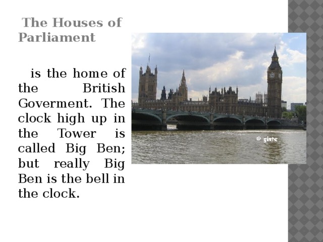The Houses of Parliament   is the home of the British Goverment. The clock high up in the Tower is called Big Ben; but really Big Ben is the bell in the clock.