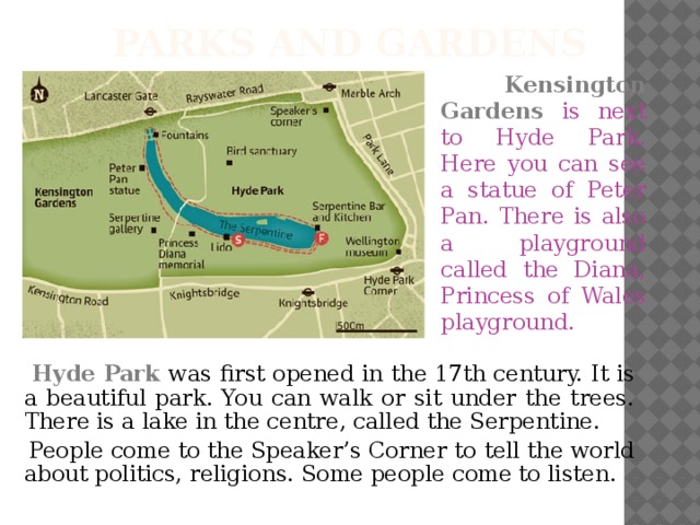 Parks and Gardens  Kensington Gardens is next to Hyde Park. Here you can see a statue of Peter Pan. There is also a playground called the Diana, Princess of Wales playground.  Hyde Park  was first opened in the 17th century. It is a beautiful park. You can walk or sit under the trees. There is a lake in the centre, called the Serpentine.  People come to the Speaker’s Corner to tell the world about politics, religions. Some people come to listen.