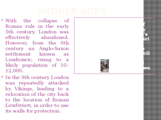 Middle Ages    With the collapse of Roman rule in the early 5th century, London was effectively abandoned. However, from the 6th century an Anglo-Saxon settlement known as Lundenwic, rising to a likely population of 10–12,000. In the 9th century London was repeatedly attacked by Vikings, leading to a relocation of the city back to the location of Roman Londinium , in order to use its walls for protection. Following the unification of England in the 10th century London, already the country's largest city and most important trading centre, became increasingly important as a political centre, although it still faced competition from Winchester, the traditional centre of the kingdom of Wessex.