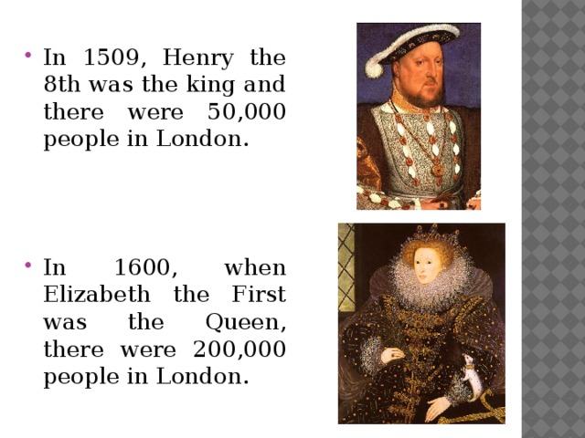 In 1509, Henry the 8th was the king and there were 50,000 people in London. In 1600, when Elizabeth the First was the Queen, there were 200,000 people in London.