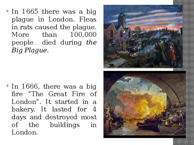 In 1665 there was a big plague in London. Fleas in rats caused the plague. More than 100,000 people died during the Big Plague.    In 1666, there was a big fire “The Great Fire of London”. It started in a bakery. It lasted for 4 days and destroyed most of the buildings in London.