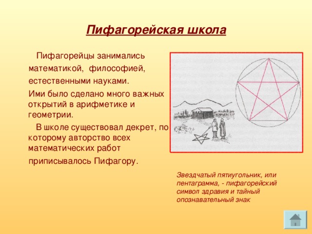 Пифагорейская школа  Пифагорейцы занимались  математикой, философией,  естественными науками.  Ими было сделано много важных открытий в арифметике и геометрии.  В школе существовал декрет, по которому авторство всех математических работ  приписывалось Пифагору. Звездчатый пятиугольник, или пентаграмма, - пифагорейский символ здравия и тайный опознавательный знак