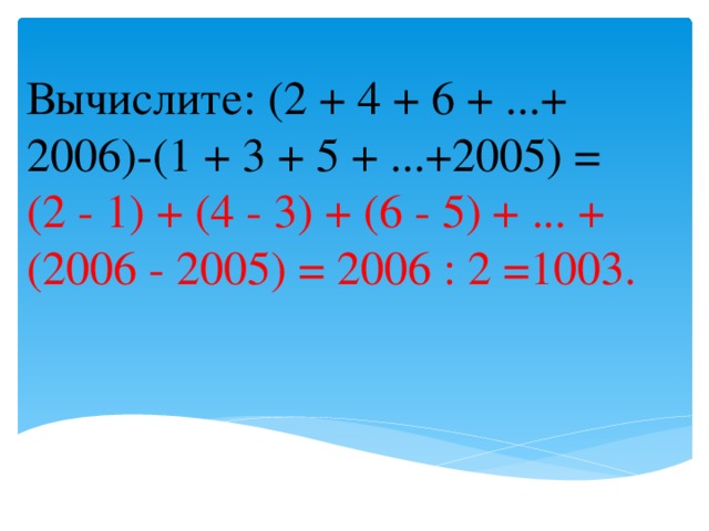 Вычислите: (2 + 4 + 6 + ...+ 2006)-(1 + 3 + 5 + ...+2005) = (2 - 1) + (4 - 3) + (6 - 5) + ... + (2006 - 2005) = 2006 : 2 =1003.