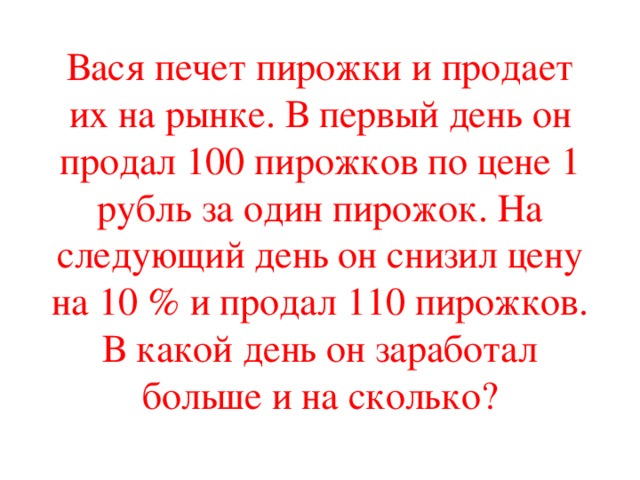 Вася печет пирожки и продает их на рынке. В первый день он продал 100 пирожков по цене 1 рубль за один пирожок. На следующий день он снизил цену на 10  и продал 110 пирожков. В какой день он заработал больше и на сколько?