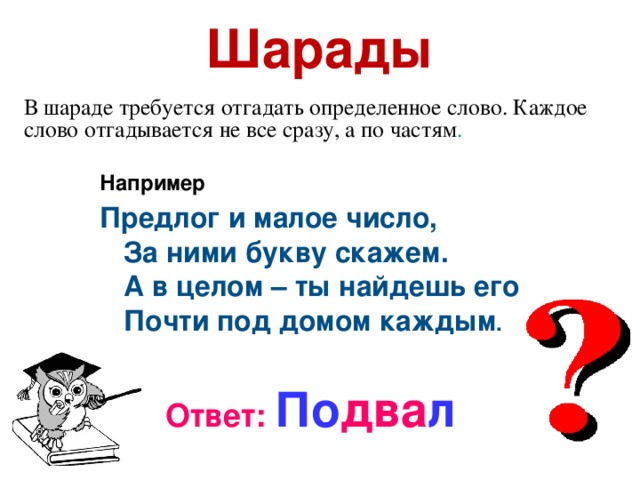 Шарады В шараде требуется отгадать определенное слово. Каждое слово отгадывается не все сразу, а по частям . Например Предлог и малое число,  За ними букву скажем.  А в целом – ты найдешь его  Почти под домом каждым .   Ответ: По два л