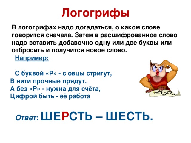 Логогрифы В логогрифах надо догадаться, о каком слове говорится сначала. Затем в расшифрованное слово надо вставить добавочно одну или две буквы или отбросить и получится новое слово. Например:  С буквой «Р» - с овцы стригут,  В нити прочные прядут.  А без «Р» - нужна для счёта,  Цифрой быть - её работа  Ответ : ШЕ Р СТЬ – ШЕСТЬ.