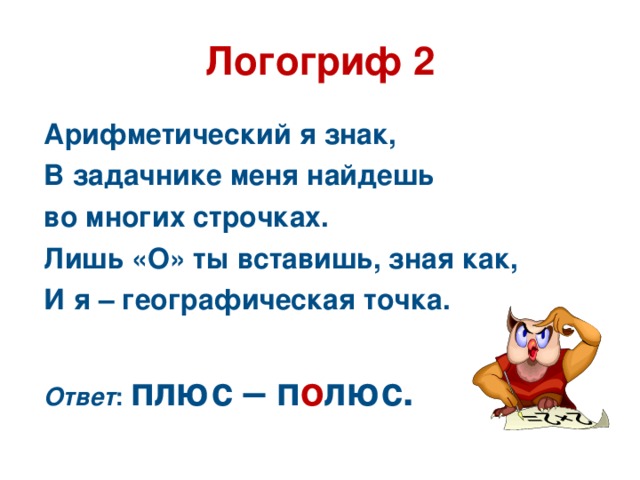 Логогриф 2 Арифметический я знак, В задачнике меня найдешь во многих строчках. Лишь «О» ты вставишь, зная как, И я – географическая точка.  Ответ : плюс – п о люс.