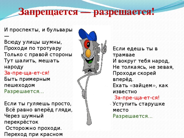 Запрещается — разрешается!   И проспекты, и бульвары — Всюду улицы шумны, Проходи по тротуару Только с правой стороны! Тут шалить, мешать народу За-пре-ща-ет-ся! Быть примерным пешеходом Разрешается... Если ты гуляешь просто,  Всё равно вперёд гляди, Через шумный перекрёсток  Осторожно проходи. Переход при красном свете За-пре-ща-ет-ся! При зелёном даже детям Разрешается... Если едешь ты в трамвае И вокруг тебя народ, Не толкаясь, не зевая, Проходи скорей вперёд. Ехать «зайцем», как известно  За-пре-ща-ет-ся! Уступить старушке место Разрешается...