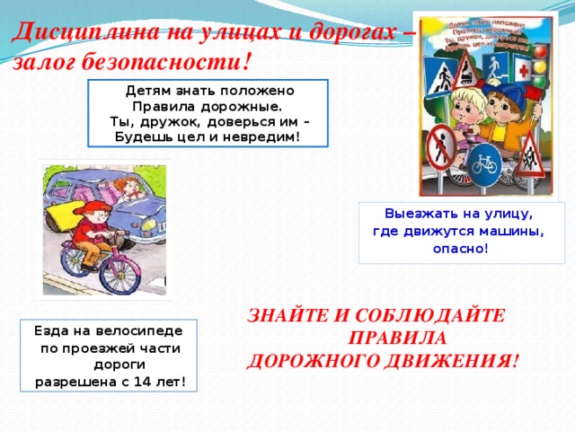 Дисциплина на улицах и дорогах – залог безопасности!  Детям знать положено Правила дорожные.  Ты, дружок, доверься им – Будешь цел и невредим! Выезжать на улицу, где движутся машины, опасно! ЗНАЙТЕ И СОБЛЮДАЙТЕ  ПРАВИЛА ДОРОЖНОГО ДВИЖЕНИЯ! Езда на велосипеде  по проезжей части дороги  разрешена с 14 лет!