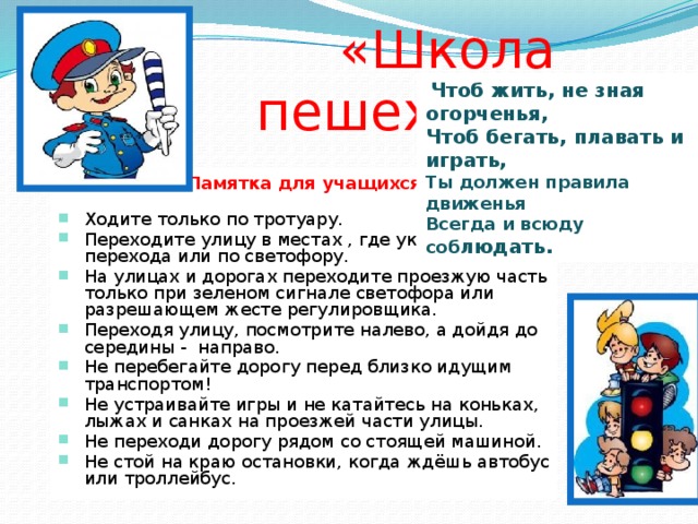 «Школа пешехода»  Чтоб жить, не зная огорченья, Чтоб бегать, плавать и играть, Ты должен правила движенья Всегда и всюду соб людать. Памятка для учащихся