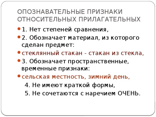 ОПОЗНАВАТЕЛЬНЫЕ ПРИЗНАКИ ОТНОСИТЕЛЬНЫХ ПРИЛАГАТЕЛЬНЫХ 1. Нет степеней сравнения, 2. Обозначает материал, из которого сделан предмет: стеклянный стакан - стакан из стекла, 3. Обозначает пространственные, временные признаки: сельская местность, зимний день,  4. Не имеют краткой формы,  5. Не сочетаются с наречием ОЧЕНЬ.