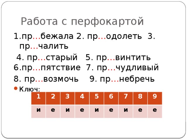 Работа с перфокартой 1.пр … бежала 2. пр … одолеть 3. пр … чалить  4. пр … старый 5. пр … винтить 6.пр … пятствие 7. пр … чудливый 8. пр … возмочь 9. пр … небречь Ключ: 1 и 2 3 е 4 и 5 е и 6 е 7 и 8 9 е е