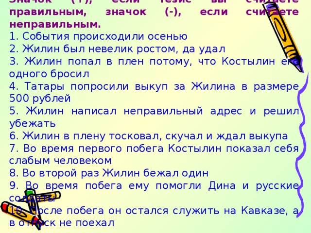 Значок (+), если тезис вы считаете правильным, значок (-), если считаете неправильным. 1. События происходили осенью 2. Жилин был невелик ростом, да удал 3. Жилин попал в плен потому, что Костылин его одного бросил 4. Татары попросили выкуп за Жилина в размере 500 рублей 5. Жилин написал неправильный адрес и решил убежать 6. Жилин в плену тосковал, скучал и ждал выкупа 7. Во время первого побега Костылин показал себя слабым человеком 8. Во второй раз Жилин бежал один 9. Во время побега ему помогли Дина и русские солдаты 10. После побега он остался служить на Кавказе, а в отпуск не поехал