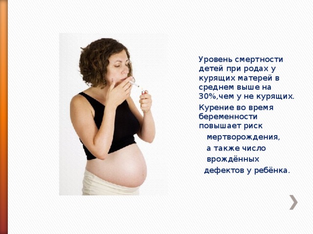 Уровень смертности детей при родах у курящих матерей в среднем выше на 30%,чем у не курящих. Курение во время беременности повышает риск  мертворождения,  а также число  врождённых  дефектов у ребёнка.