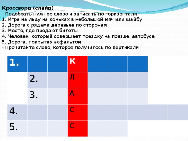   Кроссворд (слайд) - Подобрать нужное слово и записать по горизонтали 1. Игра на льду на коньках в небольшой мяч или шайбу 2. Дорога с рядами деревьев по сторонам 3. Место, где продают билеты 4. Человек, который совершает поездку на поезде, автобусе 5. Дорога, покрытая асфальтом - Прочитайте слово, которое получилось по вертикали   1. 2. К 3. 4. Л 5. А С С