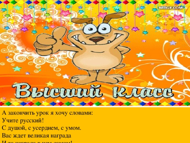 А закончить урок я хочу словами: Учите русский!  С душой, с усердием, с умом.  Вас ждет великая награда  И та награда в нем самом!