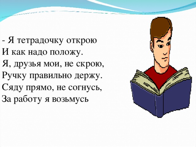 - Я тетрадочку открою   И как надо положу.  Я, друзья мои, не скрою,  Ручку правильно держу.  Сяду прямо, не согнусь,  За работу я возьмусь