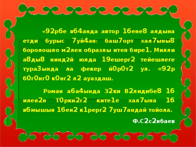 « 92 р 6 е я 64 анда автор 16 ене 8 алдына етди бурыс 7 уй 4 ан : баш 7 орт хал 7 ыны 8 боролошло м 2 лен образлы итеп бире 1 . Милли а 8 ды 8 нинд2й юлда 19 ешерг 2 тейешлеге тура 3 ында ла фекер й 0 р 0 т 2 ул. «92 р б 0 г 0 нг 0 к 0 нг 2 л 2 ауаздаш.  Роман а 6 а 4 ында З 2 ки В 2 лиди 6 е 8  16 илен 2 н Т 0 рки 2 г 2 ките 1 е хал 7 ына 16 я 6 мышын 16 ен 2 к 1 рерг 2  7 уш 7 андай тойола. Ф.С 2 с 2 нбаев