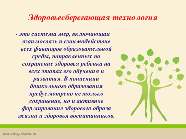 Здоровьесберегающая технология - это система мер, включающая взаимосвязь и взаимодействие всех факторов образовательной среды, направленных на сохранение здоровья ребенка на всех этапах его обучения и развития. В концепции дошкольного образования предусмотрено не только сохранение, но и активное формирование здорового образа жизни и здоровья воспитанников.