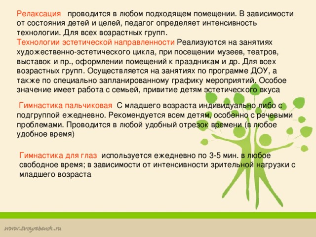 Релаксация проводится в любом подходящем помещении. В зависимости от состояния детей и целей, педагог определяет интенсивность технологии. Для всех возрастных групп. Технологии эстетической направленности Реализуются на занятиях художественно-эстетического цикла, при посещении музеев, театров, выставок и пр., оформлении помещений к праздникам и др. Для всех возрастных групп. Осуществляется на занятиях по программе ДОУ, а также по специально запланированному графику мероприятий. Особое значение имеет работа с семьей, привитие детям эстетического вкуса  Гимнастика пальчиковая С младшего возраста индивидуально либо с подгруппой ежедневно. Рекомендуется всем детям, особенно с речевыми проблемами. Проводится в любой удобный отрезок времени (в любое удобное время) Гимнастика для глаз используется ежедневно по 3-5 мин. в любое свободное время; в зависимости от интенсивности зрительной нагрузки с младшего возраста