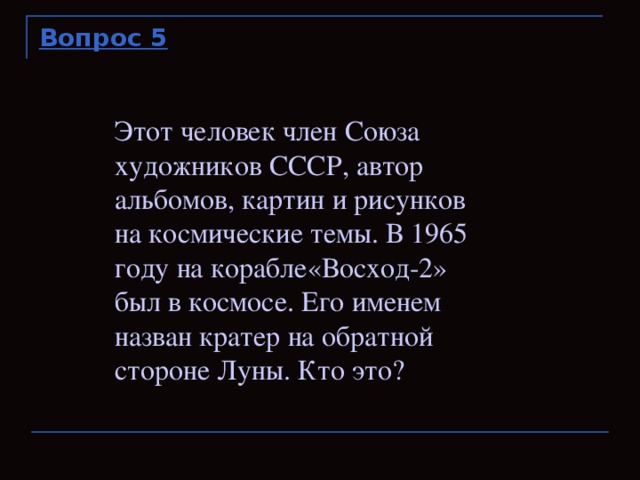 Вопрос 5 Этот человек член Союза художников СССР, автор альбомов, картин и рисунков на космические темы. В 1965 году на корабле«Восход-2» был в космосе. Его именем назван кратер на обратной стороне Луны. Кто это?