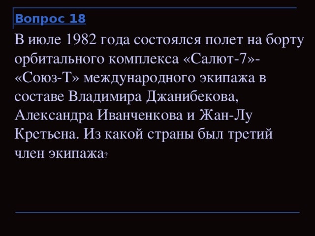 Вопрос 18 В июле 1982 года состоялся полет на борту орбитального комплекса «Салют-7»- «Союз-Т» международного экипажа в составе Владимира Джанибекова, Александра Иванченкова и Жан-Лу Кретьена. Из какой страны был третий член экипажа ?