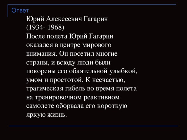 Ответ Юрий Алексеевич Гагарин  (1934- 1968) После полета Юрий Гагарин оказался в центре мирового внимания. Он посетил многие страны, и всюду люди были покорены его обаятельной улыбкой, умом и простотой. К несчастью, трагическая гибель во время полета на тренировочном реактивном самолете оборвала его короткую яркую жизнь.