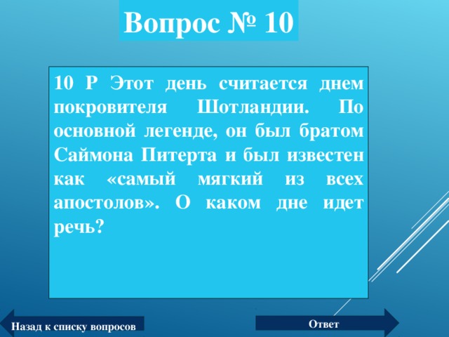 Вопрос № 10 10 Р Этот день считается днем покровителя Шотландии. По основной легенде, он был братом Саймона Питерта и был известен как «самый мягкий из всех апостолов». О каком дне идет речь? Ответ Назад к списку вопросов