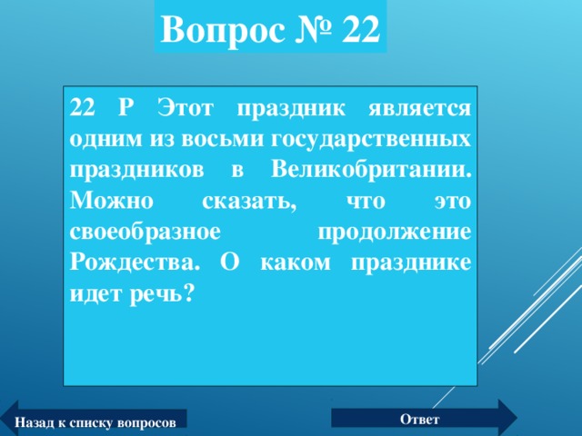 Вопрос № 22 22 P Этот праздник является одним из восьми государственных праздников в Великобритании. Можно сказать, что это своеобразное продолжение Рождества. О каком празднике идет речь? Ответ Назад к списку вопросов