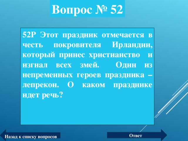 Вопрос № 52 52 Р Этот праздник отмечается в честь покровителя Ирландии, который принес христианство и изгнал всех змей. Один из непременных героев праздника – лепрекон. О каком празднике идет речь? Ответ Назад к списку вопросов